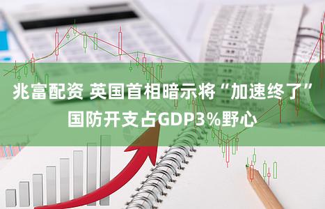 兆富配资 英国首相暗示将“加速终了”国防开支占GDP3%野心