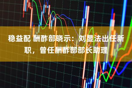 稳益配 酬酢部晓示：刘显法出任新职，曾任酬酢部部长助理