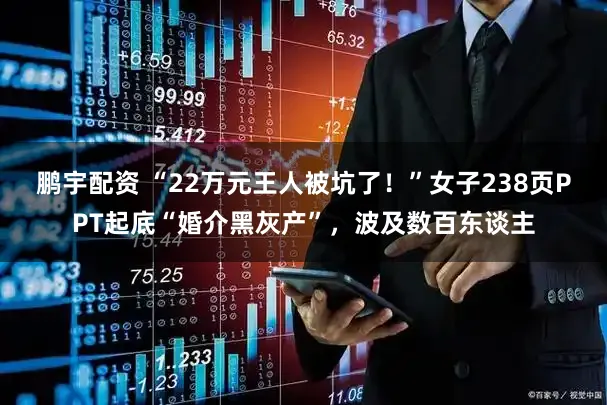 鹏宇配资 “22万元王人被坑了！”女子238页PPT起底“婚介黑灰产”，波及数百东谈主