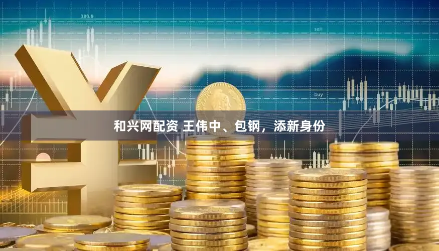 和兴网配资 王伟中、包钢，添新身份