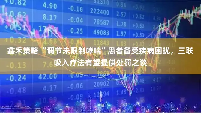 鑫禾策略 “调节未限制哮喘”患者备受疾病困扰，三联吸入疗法有望提供处罚之谈