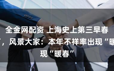 全金网配资 上海史上第三早春来了，风景大家：本年不祥率出现“暖春”