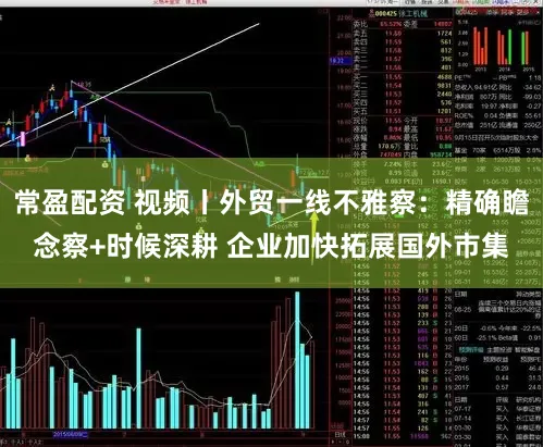 常盈配资 视频丨外贸一线不雅察：精确瞻念察+时候深耕 企业加快拓展国外市集