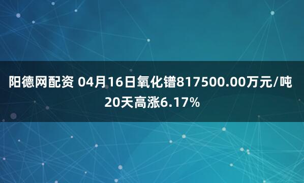 阳德网配资 04月16日氧化镨817500.00万元/吨 20天高涨6.17%