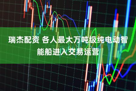 瑞杰配资 各人最大万吨级纯电动智能船进入交易运营