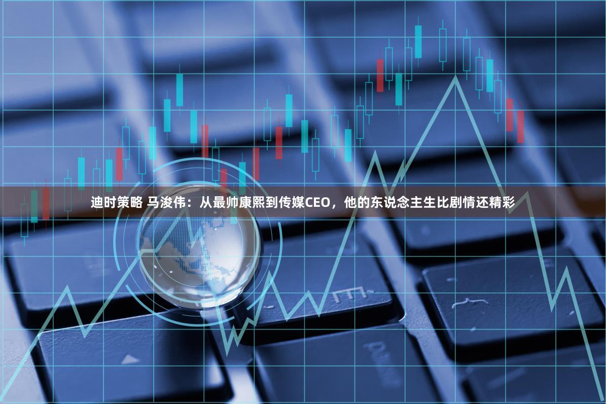 迪时策略 马浚伟：从最帅康熙到传媒CEO，他的东说念主生比剧情还精彩