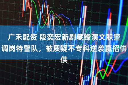 广禾配资 段奕宏新剧藏锋演文职警调岗特警队，被质疑不专科逆袭赢招供