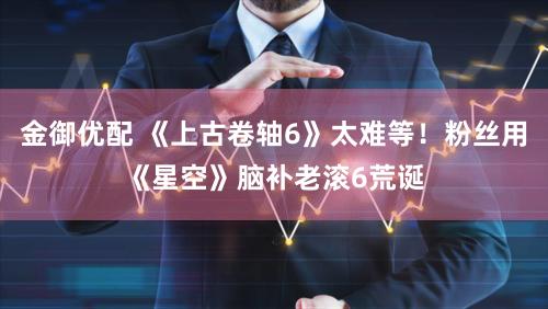 金御优配 《上古卷轴6》太难等！粉丝用《星空》脑补老滚6荒诞